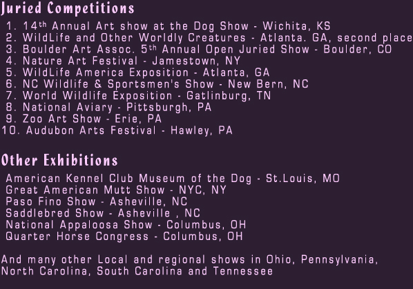 Juried Competitions

 1. 14th Annual Art show at the Dog Show - Wichita, KS
 2. WildLife and Other Worldly Creatures - Atlanta. GA, second place
 3. Boulder Art Assoc. 5th Animal Open Juried Show - Boulder, CO
 4. Nature Art Festiva - Jamestown, NY
 5. WildLife America Exposition - Atlanta, GA
 6. NC Wildlife & Sportsmen's Show - New Bern, NC
 7. World Wildlife Exposition - Gatlinburg, TN
 8. National Aviary - Pittsburgh, PA
 9. Zoo Art Show - Erie, PA
10. Audubon Arts Festival - Hawley, PA

Other Exhibitions

 American Kennel Club Museum of the Dog. St.Louis, MO
 Great American Mutt Show. NYC, NY
 Paso Fino Show. Asheville, NC
 Saddlebred Show. Asheville , NC
 National Appaloosa Show - Columbus, OH
 "Appaloosa Show"
 Quarter Horse Congress - Columbus, OH

And many other Local and regional shows in Ohio, Pennsylvania,
North Carolina, South Carolina and Tennessee